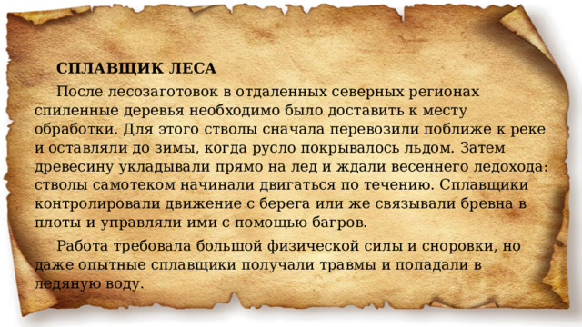 СПЛАВЩИК ЛЕСА После лесозаготовок в отдаленных северных регионах спиленные деревья необходимо было доставить к месту обработки. Для этого стволы сначала перевозили поближе к реке и оставляли до зимы, когда русло покрывалось льдом. Затем древесину укладывали прямо на лед и ждали весеннего ледохода: стволы самотеком начинали двигаться по течению. Сплавщики контролировали движение с берега или же связывали бревна в плоты и управляли ими с помощью багров. Работа требовала большой физической силы и сноровки, но даже опытные сплавщики получали травмы и попадали в ледяную воду. 