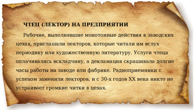 ЧТЕЦ (ЛЕКТОР) НА ПРЕДПРИЯТИИ Рабочие, выполнявшие монотонные действия в заводских цехах, приглашали лекторов, которые читали им вслух периодику или художественную литературу. Услуги чтеца оплачивались вскладчину, а декламация скрашивала долгие часы работы на заводе или фабрике. Радиоприемники с успехом заменили лекторов, и с 30-х годов XX века никто не устраивает громкие читки в цехах. 