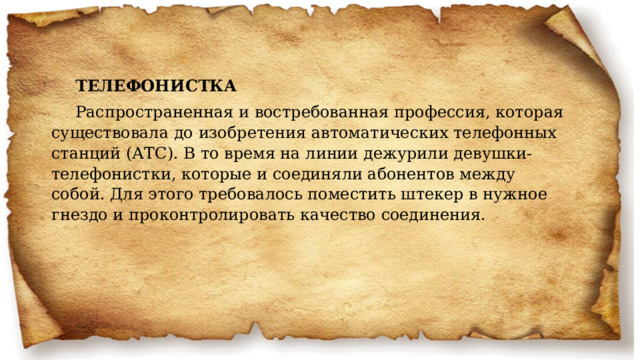 ТЕЛЕФОНИСТКА Распространенная и востребованная профессия, которая существовала до изобретения автоматических телефонных станций (АТС). В то время на линии дежурили девушки-телефонистки, которые и соединяли абонентов между собой. Для этого требовалось поместить штекер в нужное гнездо и проконтролировать качество соединения. 