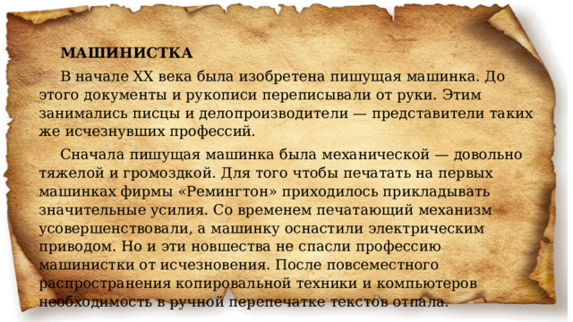 МАШИНИСТКА В начале XX века была изобретена пишущая машинка. До этого документы и рукописи переписывали от руки. Этим занимались писцы и делопроизводители — представители таких же исчезнувших профессий. Сначала пишущая машинка была механической — довольно тяжелой и громоздкой. Для того чтобы печатать на первых машинках фирмы «Ремингтон» приходилось прикладывать значительные усилия. Со временем печатающий механизм усовершенствовали, а машинку оснастили электрическим приводом. Но и эти новшества не спасли профессию машинистки от исчезновения. После повсеместного распространения копировальной техники и компьютеров необходимость в ручной перепечатке текстов отпала. 