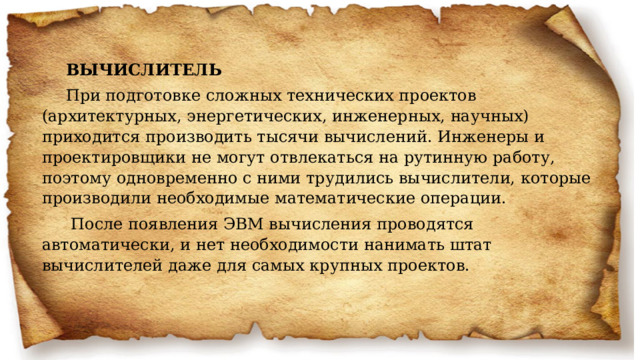 ВЫЧИСЛИТЕЛЬ При подготовке сложных технических проектов (архитектурных, энергетических, инженерных, научных) приходится производить тысячи вычислений. Инженеры и проектировщики не могут отвлекаться на рутинную работу, поэтому одновременно с ними трудились вычислители, которые производили необходимые математические операции.   После появления ЭВМ вычисления проводятся автоматически, и нет необходимости нанимать штат вычислителей даже для самых крупных проектов.     