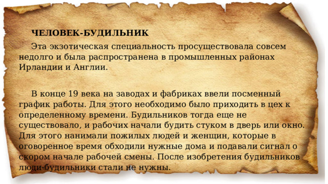 ЧЕЛОВЕК-БУДИЛЬНИК Эта экзотическая специальность просуществовала совсем недолго и была распространена в промышленных районах Ирландии и Англии.   В конце 19 века на заводах и фабриках ввели посменный график работы. Для этого необходимо было приходить в цех к определенному времени. Будильников тогда еще не существовало, и рабочих начали будить стуком в дверь или окно. Для этого нанимали пожилых людей и женщин, которые в оговоренное время обходили нужные дома и подавали сигнал о скором начале рабочей смены. После изобретения будильников люди-будильники стали не нужны.   