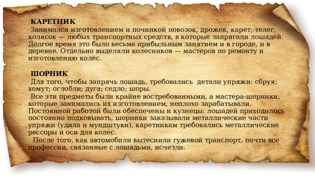 КАРЕТНИК Занимался изготовлением и починкой повозок, дрожек, карет, телег, колясок — любых транспортных средств, в которые запрягали лошадей. Долгое время это было весьма прибыльным занятием и в городе, и в деревне. Отдельно выделяли колесников — мастеров по ремонту и изготовлению колес. ШОРНИК Для того, чтобы запрячь лошадь, требовались детали упряжи: сбруя; хомут; оглобли; дуга; седло; шоры. Все эти предметы были крайне востребованными, а мастера-шорники, которые занимались их изготовлением, неплохо зарабатывали. Постоянной работой были обеспечены и кузнецы: лошадей приходилось постоянно подковывать, шорники заказывали металлические части упряжи (удила и мундштуки), каретникам требовались металлические рессоры и оси для колес.   После того, как автомобили вытеснили гужевой транспорт, почти все профессии, связанные с лошадьми, исчезли. 