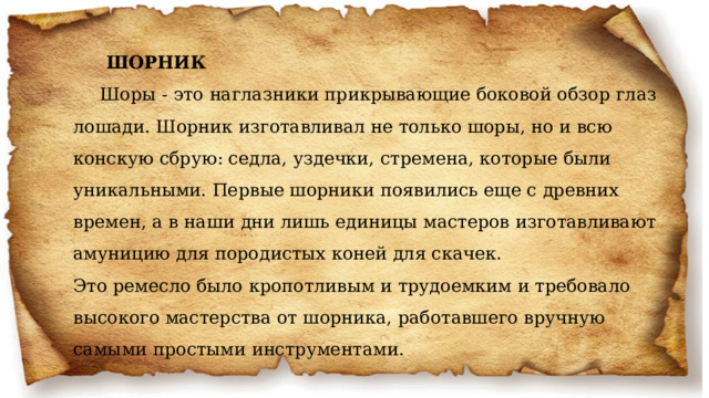  ШОРНИК Шоры - это наглазники прикрывающие боковой обзор глаз лошади. Шорник изготавливал не только шоры, но и всю конскую сбрую: седла, уздечки, стремена, которые были уникальными. Первые шорники появились еще с древних времен, а в наши дни лишь единицы мастеров изготавливают амуницию для породистых коней для скачек.  Это ремесло было кропотливым и трудоемким и требовало высокого мастерства от шорника, работавшего вручную самыми простыми инструментами.    