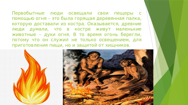 Первобытные люди освещали свои пещеры с помощью огня – это была горящая деревянная палка, которую доставали из костра. Оказывается, древние люди думали, что в костре живут маленькие животные – духи огня. В то время огонь берегли, потому что он служил не только освещением, для приготовления пищи, но и защитой от хищников.  