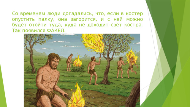 Со временем люди догадались, что, если в костер опустить палку, она загорится, и с ней можно будет отойти туда, куда не доходит свет костра. Так появился ФАКЕЛ.  