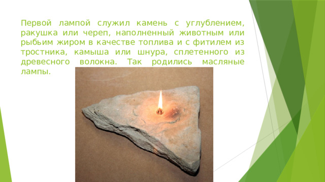 Первой лампой служил камень с углублением, ракушка или череп, наполненный животным или рыбьим жиром в качестве топлива и с фитилем из тростника, камыша или шнура, сплетенного из древесного волокна. Так родились масляные лампы.  
