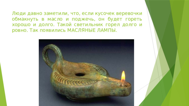 Люди давно заметили, что, если кусочек веревочки обмакнуть в масло и поджечь, он будет гореть хорошо и долго. Такой светильник горел долго и ровно. Так появились МАСЛЯНЫЕ ЛАМПЫ. 