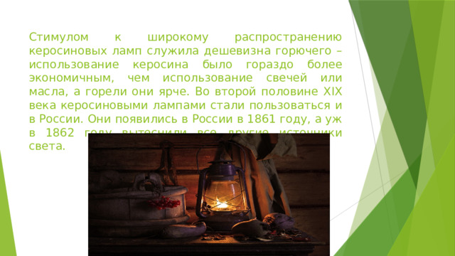 Стимулом к широкому распространению керосиновых ламп служила дешевизна горючего – использование керосина было гораздо более экономичным, чем использование свечей или масла, а горели они ярче. Во второй половине XIX века керосиновыми лампами стали пользоваться и в России. Они появились в России в 1861 году, а уж в 1862 году вытеснили все другие источники света.  