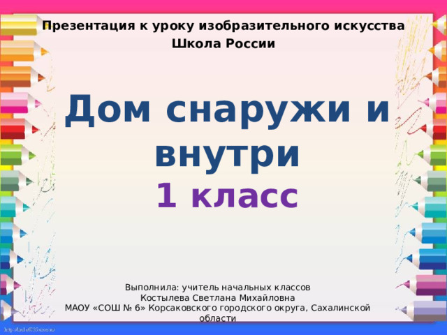 Презентация к уроку изобразительного искусства Школа России Дом снаружи и внутри  1 класс Выполнила: учитель начальных классов Костылева Светлана Михайловна МАОУ «СОШ № 6» Корсаковского городского округа, Сахалинской области 