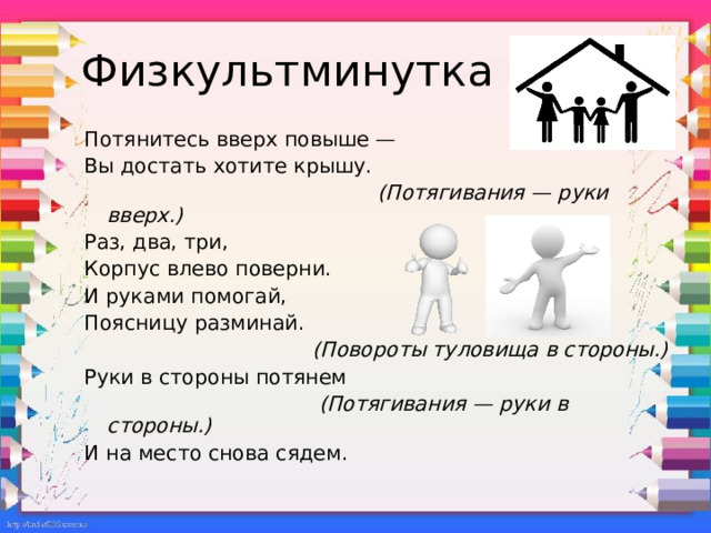 Физкультминутка Потянитесь вверх повыше — Вы достать хотите крышу.  (Потягивания — руки вверх.) Раз, два, три, Корпус влево поверни. И руками помогай, Поясницу разминай.  (Повороты туловища в стороны.) Руки в стороны потянем  (Потягивания — руки в стороны.) И на место снова сядем. 