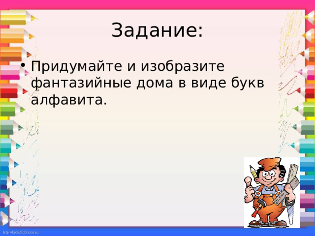 Задание: Придумайте и изобразите фантазийные дома в виде букв алфавита. Можно нарисовать на весь лист первую букву своего имени и, представив себе, что это дом, населить его маленькими буквенными человечками. Как бы они смогли жить? Нарисовать двери, окна, лестницы, балконы…  