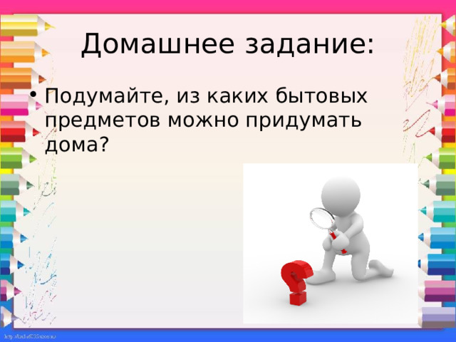 Домашнее задание: Подумайте, из каких бытовых предметов можно придумать дома? 