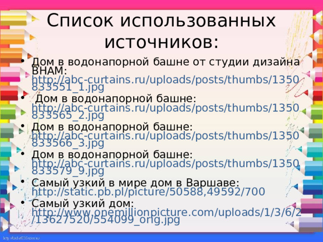 Список использованных источников: Дом в водонапорной башне от студии дизайна BHAM: http://abc-curtains.ru/uploads/posts/thumbs/1350833551_1.jpg  Дом в водонапорной башне: http://abc-curtains.ru/uploads/posts/thumbs/1350833565_2.jpg Дом в водонапорной башне: http://abc-curtains.ru/uploads/posts/thumbs/1350833566_3.jpg Дом в водонапорной башне: http://abc-curtains.ru/uploads/posts/thumbs/1350833579_9.jpg Самый узкий в мире дом в Варшаве: http://static.pb.pl/picture/50588,49592/700 Самый узкий дом: http://www.onemillionpicture.com/uploads/1/3/6/2/13627520/554099_orig.jpg 