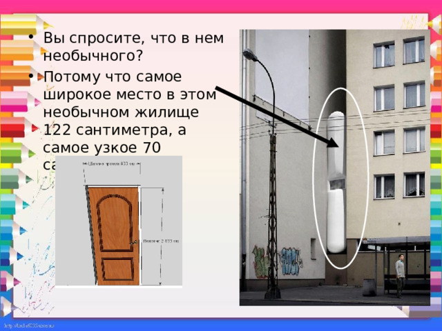 Вы спросите, что в нем необычного? Потому что самое широкое место в этом необычном жилище 122 сантиметра, а самое узкое 70 сантиметров! Само сооружение возведено между высотками в Варшаве. Автор и жилец сего чуда Якуб Щенсный, архитектор со своим оригинальным стилем. Если вы думаете, что внутри ничего нет из мебели или удобств, вы глубоко ошибаетесь! Тут присутствует все необходимое, и внимание… есть даже кухня! Да что я вам рассказываю, взгляните сами.  