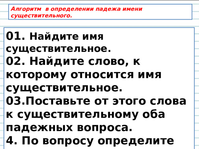 Алгоритм в определении падежа имени существительного. 01. Найдите имя существительное. 02. Найдите слово, к которому относится имя существительное. 03.Поставьте от этого слова к существительному оба падежных вопроса. 4. По вопросу определите падеж.  