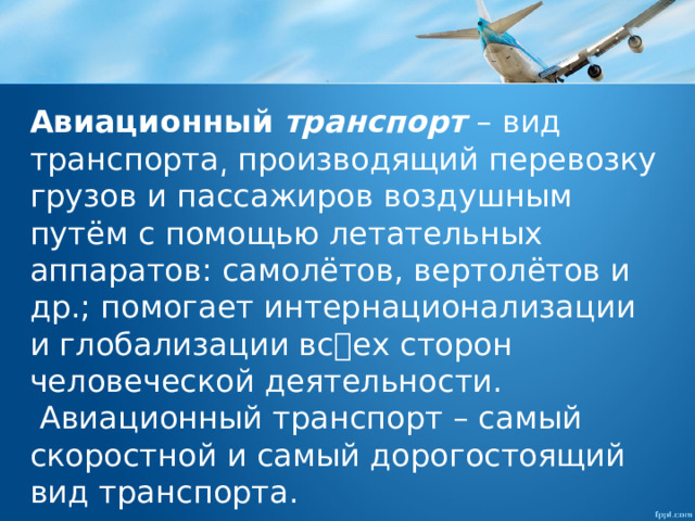 Авиационный   транспорт  – вид транспорта͵ производящий перевозку грузов и пассажиров воздушным путём с помощью летательных аппаратов: самолётов, вертолётов и др.; помогает интернационализации и глобализации всех сторон человеческой деятельности.  Авиационный транспорт – самый скоростной и самый дорогостоящий вид транспорта. 