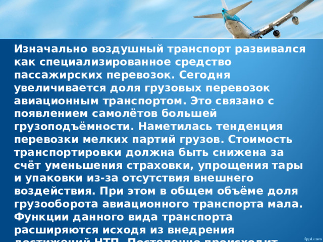 Изначально воздушный транспорт развивался как специализированное средство пассажирских перевозок. Сегодня увеличивается доля грузовых перевозок авиационным транспортом. Это связано с появлением самолётов большей грузоподъёмности. Наметилась тенденция перевозки мелких партий грузов. Стоимость транспортировки должна быть снижена за счёт уменьшения страховки, упрощения тары и упаковки из-за отсутствия внешнего воздействия. При этом в общем объёме доля грузооборота авиационного транспорта мала. Функции данного вида транспорта расширяются исходя из внедрения достижений НТП. Постепенно происходит процесс формирования личных летательных средств. 