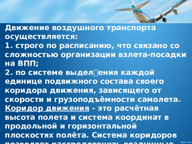 Движение воздушного транспорта осуществляется: 1. строго по расписанию, что связано со сложностью организации взлета-посадки на ВПП; 2. по системе выделения каждой единице подвижного состава своего коридора движения, зависящего от скорости и грузоподъёмности самолета. Коридор движения  - ϶ᴛᴏ расчётная высота полета и система координат в продольной и горизонтальной плоскостях полёта. Система коридоров позволяет рассредоточить воздушные суда в воздухе. Летательные средства оборудованы соответствующими системами измерения и поддержания высоты полёта. 