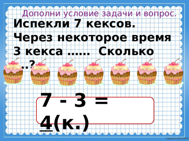 Дополни условие задачи и вопрос. Испекли 7 кексов. Через некоторое время 3 кекса …… Сколько ….? 7 - 3 = 4 (к.) 