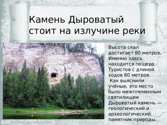 Камень Дыроватый стоит на излучине реки Высота скал достигает 80 метров. Именно здесь находится пещера Туристов с длиной ходов 80 метров.  Как выяснили учёные, это место было межплеменным святилищем Дыроватый камень — геологический и археологический памятник природы. 