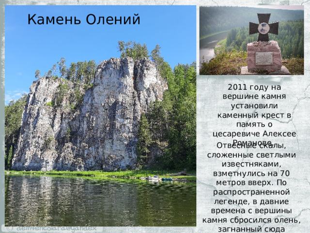 Камень Олений 2011 году на вершине камня установили каменный крест в память о цесаревиче Алексее Романове. Отвесные скалы, сложенные светлыми известняками, взметнулись на 70 метров вверх. По распространенной легенде, в давние времена с вершины камня сбросился олень, загнанный сюда охотниками. 