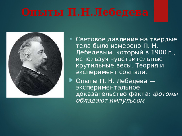 Опыты П.Н.Лебедева Световое давление на твердые тела было измерено П. Н. Лебедевым, который в 1900 г., используя чувствительные крутильные весы. Теория и эксперимент совпали. Опыты П. Н. Лебедева — экспериментальное доказательство факта: фотоны обладают импульсом  