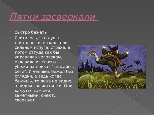 Пятки засверкали   быстро бежать Считалось, что душа   пряталась в пятках   при сильном испуге, страхе, а потом оттуда как бы управляла человеком, отдавала из своего убежища приказ 