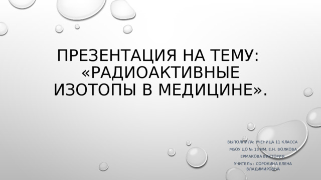 Презентация на тему:  «Радиоактивные изотопы в медицине». Выполнила: ученица 11 класса МБОУ ЦО № 13 им. Е.Н. Волкова Ермакова Виктория Учитель : Сорокина Елена Владимировна 