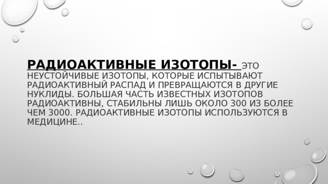 Радиоактивные изотопы- это неустойчивые изотопы, которые испытывают радиоактивный распад и превращаются в другие нуклиды. Большая часть известных изотопов радиоактивны, стабильны лишь около 300 из более чем 3000. Радиоактивные изотопы используются в медицине.. 