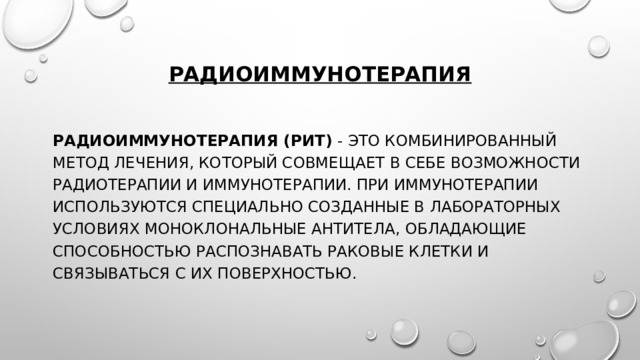 Радиоиммунотерапия Радиоиммунотерапия (РИТ) - это комбинированный метод лечения, который совмещает в себе возможности радиотерапии и иммунотерапии. При иммунотерапии используются специально созданные в лабораторных условиях моноклональные антитела, обладающие способностью распознавать раковые клетки и связываться с их поверхностью. 
