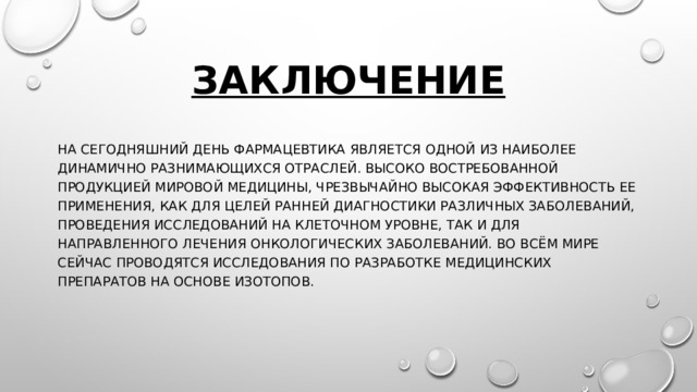 Заключение На сегодняшний день фармацевтика является одной из наиболее динамично разнимающихся отраслей. Высоко востребованной продукцией мировой медицины, чрезвычайно высокая эффективность ее применения, как для целей ранней диагностики различных заболеваний, проведения исследований на клеточном уровне, так и для направленного лечения онкологических заболеваний. Во всём мире сейчас проводятся исследования по разработке медицинских препаратов на основе изотопов. 