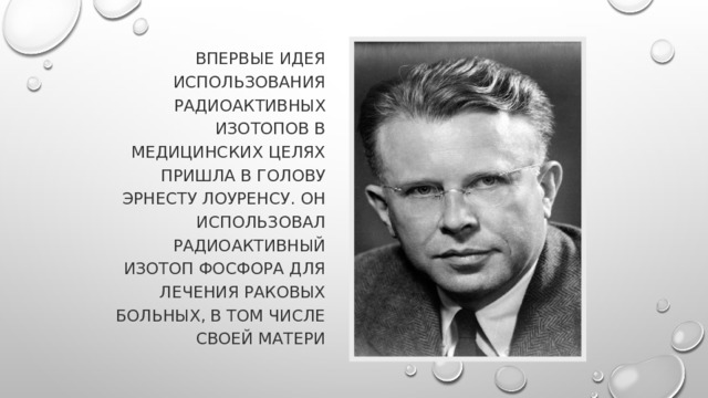Впервые идея использования радиоактивных изотопов в медицинских целях пришла в голову Эрнесту Лоуренсу. Он использовал радиоактивный изотоп фосфора для лечения раковых больных, в том числе своей матери 