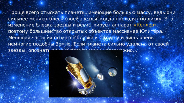 Проще всего отыскать планеты, имеющие большую массу, ведь они сильнее меняют блеск своей звезды, когда проходят по диску. Это изменение блеска звезды и регистрирует аппарат «Кеплер» , поэтому большинство открытых объектов массивнее Юпитера. Меньшая часть их по массе близка к Сатурну и лишь очень немногие подобны Земле. Если планета сильно удалена от своей звезды, опознать её уже практически невозможно... 