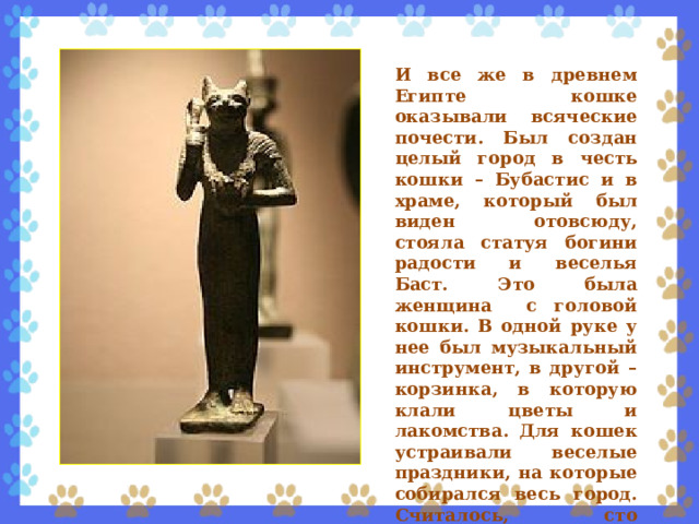И все же в древнем Египте кошке оказывали всяческие почести. Был создан целый город в честь кошки – Бубастис и в храме, который был виден отовсюду, стояла статуя богини радости и веселья Баст. Это была женщина с головой кошки. В одной руке у нее был музыкальный инструмент, в другой – корзинка, в которую клали цветы и лакомства. Для кошек устраивали веселые праздники, на которые собирался весь город. Считалось, сто статуэтки с изображением кошки приносят счастье. 