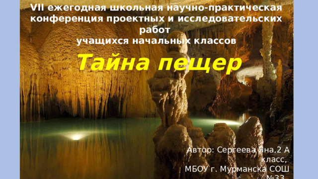 VII ежегодная школьная научно-практическая конференция проектных и исследовательских работ учащихся начальных классов   Тайна пещер Автор: Сергеева Яна,2 А класс, МБОУ г. Мурманска СОШ №33, Руководитель: Зайцева А. В. 
