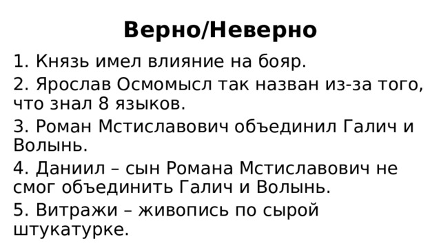 Верно/Неверно 1. Князь имел влияние на бояр. 2. Ярослав Осмомысл так назван из-за того, что знал 8 языков. 3. Роман Мстиславович объединил Галич и Волынь. 4. Даниил – сын Романа Мстиславович не смог объединить Галич и Волынь. 5. Витражи – живопись по сырой штукатурке. 