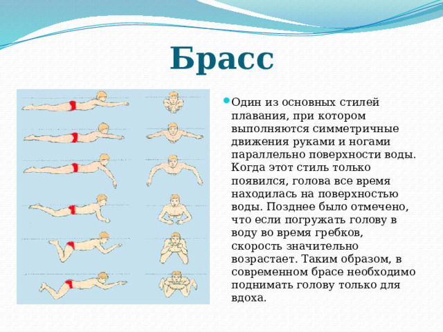 Брасс Один из основных стилей плавания, при котором выполняются симметричные движения руками и ногами параллельно поверхности воды. Когда этот стиль только появился, голова все время находилась на поверхностью воды. Позднее было отмечено, что если погружать голову в воду во время гребков, скорость значительно возрастает. Таким образом, в современном брасе необходимо поднимать голову только для вдоха. 
