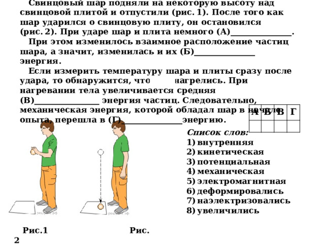 Свинцовый шар подняли на некоторую высоту над свинцовой плитой и отпустили (рис. 1). После того как шар ударился о свинцовую плиту, он остановился (рис. 2). При ударе шар и плита немного (А)_______________. При этом изменилось взаимное расположение частиц шара, а значит, изменилась и их (Б)_______________ энергия. Если измерить температуру шара и плиты сразу после удара, то обнаружится, что они нагрелись. При нагревании тела увеличивается средняя (В)________________ энергия частиц. Следовательно, механическая энергия, которой обладал шар в начале опыта, перешла в (Г)_______________энергию. А   Б В   Г     Список слов: 1) внутренняя 2) кинетическая 3) потенциальная 4) механическая 5) электромагнитная 6) деформировались 7) наэлектризовались 8) увеличились Рис.1 Рис. 2 