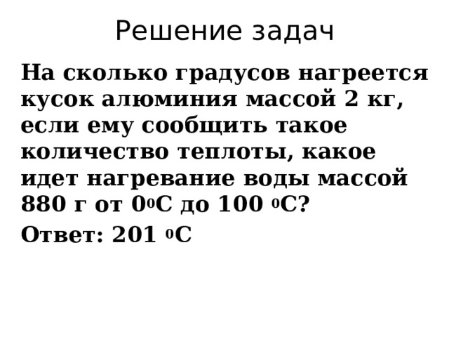 Решение задач На сколько градусов нагреется кусок алюминия массой 2 кг, если ему сообщить такое количество теплоты, какое идет нагревание воды массой 880 г от 0 0 С до 100 0 С? Ответ: 201 0 С 