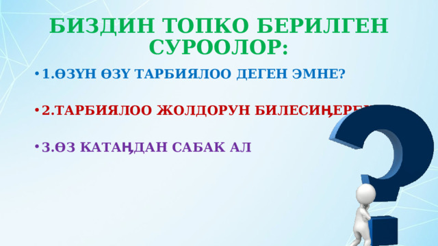 БИЗДИН ТОПКО БЕРИЛГЕН СУРООЛОР: 1.ӨЗҮН ӨЗҮ ТАРБИЯЛОО ДЕГЕН ЭМНЕ?  2.ТАРБИЯЛОО ЖОЛДОРУН БИЛЕСИӉЕРБИ?  3.ӨЗ КАТАӉДАН САБАК АЛ 