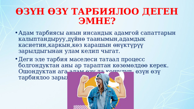 ӨЗҮН ӨЗҮ ТАРБИЯЛОО ДЕГЕН ЭМНЕ? Адам тарбиясы анын инсандык адамгой сапаттарын калыптандыруу,дүйнө таанымын,адамдык касиетин,каркын,көз карашын өнүктүрүү зарылдыгынан улам келип чыгат. Деги эле тарбия маселеси татаал процесс болгондуктан аны ар тараптан көзөмөлдөө керек. Ошондуктан ага адам өзү да кошулуп, өзүн өзү тарбиялоо зарыл. 