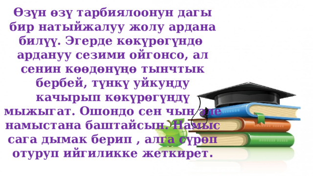 Өзүн өзү тарбиялоонун дагы бир натыйжалуу жолу ардана билүү. Эгерде көкүрөгүндө ардануу сезими ойгонсо, ал сенин көөдөнүңө тынчтык бербей, түнкү уйкуңду качырып көкүрөгүңдү мыжыгат. Ошондо сен чын эле намыстана баштайсын. Намыс сага дымак берип , алга сүрөп отуруп ийгиликке жеткирет . 