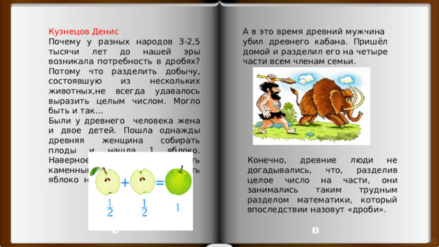 Кузнецов Денис А в это время древний мужчина убил древнего кабана. Пришёл домой и разделил его на четыре части всем членам семьи. Почему у разных народов 3-2,5 тысячи лет до нашей эры возникала потребность в дробях? Потому что разделить добычу, состоявшую из нескольких животных,не всегда удавалось выразить целым числом. Могло быть и так… Были у древнего человека жена и двое детей. Пошла однажды древняя женщина собирать плоды и нашла 1 яблоко. Наверное, она догадалась взять каменный нож и разделить яблоко на две части детям. Конечно, древние люди не догадывались, что, разделив целое число на части, они занимались таким трудным разделом математики, который впоследствии назовут «дроби». 