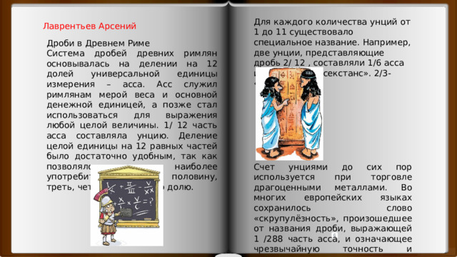 Для каждого количества унций от 1 до 11 существовало специальное название. Например, две унции, представляющие дробь 2/ 12 , составляли 1/6 асса и назывались «секстанс». 2/3- «бес» Лаврентьев Арсений Дроби в Древнем Риме Система дробей древних римлян основывалась на делении на 12 долей универсальной единицы измерения – асса. Асс служил римлянам мерой веса и основной денежной единицей, а позже стал использоваться для выражения любой целой величины. 1/ 12 часть асса составляла унцию. Деление целой единицы на 12 равных частей было достаточно удобным, так как позволяло выразить наиболее употребительные доли: половину, треть, четверть и шестую долю. Счет унциями до сих пор используется при торговле драгоценными металлами. Во многих европейских языках сохранилось слово «скрупулёзность», произошедшее от названия дроби, выражающей 1 /288 часть асса, и означающее чрезвычайную точность и аккуратность в мелочах. 