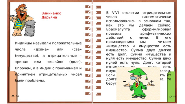 Ви В V-VI столетии отрицательные числа систематически использовались в основном так, как это мы делаем сейчас. Брахмагупта сформулировал правила арифметических действий с ними. В его произведениях мы читаем «имущество и имущество есть имущество. Сумма двух долгов есть долг. Сумма имущества и нуля есть имущество. Сумма двух нулей есть нуль. Долг, который отнимают от нуля есть имущество. , имущество-долгом, Если нужно имущество отнять от долга, а долг от имущества, то берут их сумму». Виниченко Дарьяна Индийцы называли положительные числа «дхана» или «сва» (имущество), а отрицательные – «рина» или «кшайя» (долг). Впрочем, и в Индии с пониманием и принятием отрицательных чисел были проблемы. 02 03 