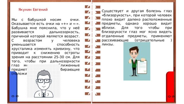 Якунин Евгений Существует и другая болезнь глаз «близорукость», при которой человек плохо видит далеко расположенные предметы, однако хорошо видит вблизи. Для того чтобы при близорукости глаз мог ясно видеть отдаленные предметы, применяют рассеивающие (отрицательные ) линзы. Мы с бабушкой носим очки. Оказывается есть очки на «+» и «-». Бабушка мне пояснила, что у неё развивается дальнозоркость, причиной которой является возраст. С возрастом у человека уменьшается способность хрусталика изменять кривизну, что приводит к снижению остроты зрения на расстоянии 25-30 см. Для того, чтобы при дальнозоркости глаз мог видеть приближенные предметы, применяют собирающие (положительные)линзы. 08 09 