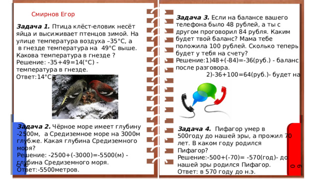 Смирнов Егор Задача 3.  Если на балансе вашего телефона было 48 рублей, а ты с другом проговорил 84 рубля. Каким будет твой баланс? Мама тебе положила 100 рублей. Сколько теперь будет у тебя на счету? Решение:1)48+(-84)=-36(руб.) - баланс после разговора.                 2)-36+100=64(руб.)- будет на счету. Ответ:64 рубля. Задача 1.   Птица клёст-еловик несёт яйца и высиживает птенцов зимой. На улице температура воздуха –35°С, а  в гнезде температура на  49°С выше. Какова температура в гнезде ? Решение: -35+49=14(°С) - температура в гнезде. Ответ:14°С .   Задача 2.  Чёрное море имеет глубину  -2500м,  а Средиземное море на 3000м глубже. Какая глубина Средиземного моря?   Решение: -2500+(-3000)=-5500(м) - глубина Средиземного моря. Ответ:-5500метров. Задача 4.    Пифагор умер в 500году до нашей эры, а прожил 70 лет. В каком году родился Пифагор? Решение:-500+(-70)= -570(год)- до нашей эры родился Пифагор. Ответ: в 570 году до н.э. 08 09 