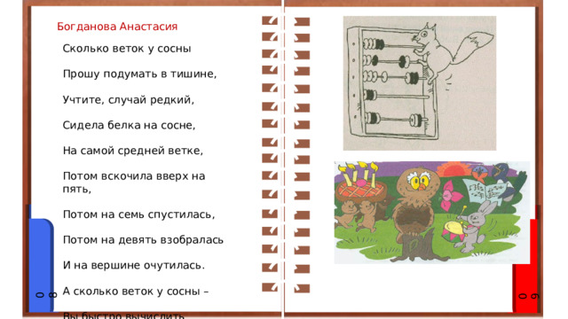 Богданова Анастасия Сколько веток у сосны Прошу подумать в тишине, Учтите, случай редкий, Сидела белка на сосне, На самой средней ветке, Потом вскочила вверх на пять, Потом на семь спустилась, Потом на девять взобралась И на вершине очутилась. А сколько веток у сосны – Вы быстро вычислить должны! 08 09 