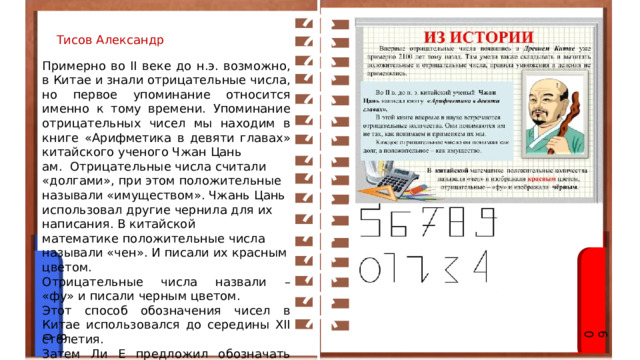 Тисов Александр Примерно во II веке до н.э. возможно, в Китае и знали отрицательные числа, но первое упоминание относится именно к тому времени. Упоминание отрицательных чисел мы находим в книге «Арифметика в девяти главах» китайского ученого Чжан Цань ам. Отрицательные числа считали «долгами», при этом положительные называли «имуществом». Чжань Цань использовал другие чернила для их написания. В китайской математике положительные числа называли «чен». И писали их красным цветом. Отрицательные числа назвали – «фу» и писали черным цветом. Этот способ обозначения чисел в Китае использовался до середины XII столетия. Затем Ли Е предложил обозначать отрицательные числа иначе – эти цифры перечеркивали черточкой наискось справа налево. 09 08 